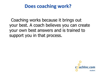 Does coaching work? Coaching works because it brings out your best. A coach believes you can create your own best answers and is trained to support you in that process. 