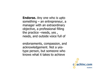 Endorse.  Any one who is upto something – an entrepreneur, a manager with an extraordinary objective, a professional filling the practice –needs, yes , needs, and outside voice full of  endorsements, compassion, and acknowledgement. Not a yes-type person, but someone who knows what it takes to achieve 