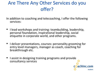 Are There Any Other Services do you offer? In addition to coaching and telecoaching, I offer the following services: I lead workshops and training: teambuilding, leadership, personal foundation, inspirational leadership, social etiquette in corporate world, and other programs. I deliver presentations, courses: personality grooming for entry level managers, manager as coach, coaching for breakthrough etc. I assist in designing training programs and provide consultancy services 