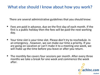What else should I know about how you work? There are several administrative guidelines that you should know: Fees are paid in advance, due on the first day of each month. If the first is a public holiday then the fees will be paid the next working day. Your time slot is your time slot. Please don’t try to reschedule. In an emergency , however, we can make our time a priority. If you are going on vacation or can’t make it to a meeting one week, we will make up the time before you leave or after you return. The monthly fee covers four sessions per month. After every three months we take a break for one week and commence the week after. 