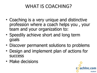 WHAT IS COACHING? Coaching is a very unique and distinctive profession where a coach helps you , your team and your organization to: Speedily achieve short and long term goals Discover permanent solutions to problems Design and implement plan of actions for success Make decisions 