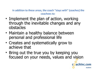 In addition to these areas, the coach “stays with” (coaches) the coachees to:  Implement the plan of action, working through the inevitable changes and any obstacles Maintain a healthy balance between personal and professional life Creates and systematically grow to achieve that Bring out the true you by keeping you focused on your needs, values and vision 