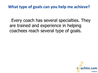 What type of goals can you help me achieve? Every coach has several specialties. They are trained and experience in helping coachees reach several type of goals.  