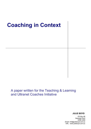 Coaching in Context




 A paper written for the Teaching & Learning
 and Ultranet Coaches Initiative




                                              JULIE BOYD
                                                       PO Box 66
                                                   Hastings Point
                                                       NSW 2489
                                    Email: info@julieboyd.com.au
                                     URL: www.julieboyd.com.au
 