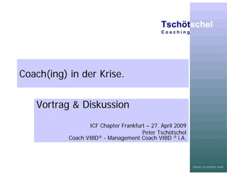 Tschötschel
                                              Coaching




Coach(ing) in der Krise.


   Vortrag & Diskussion
                  ICF Chapter Frankfurt – 27. April 2009
                                      Peter Tschötschel
           Coach VIBD ® - Management Coach VIBD ® i.A.




                                                           Damit es leichter wird.
 