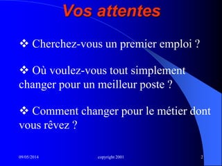 09/05/2014 copyright 2001 2
Vos attentes
 Cherchez-vous un premier emploi ?
 Où voulez-vous tout simplement
changer pour un meilleur poste ?
 Comment changer pour le métier dont
vous rêvez ?
 