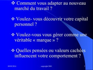 09/05/2014 copyright 2001 3
 Comment vous adapter au nouveau
marché du travail ?
 Voulez- vous découvrir votre capital
personnel ?
 Voulez-vous vous gérer comme une
véritable « marque » ?
 Quelles pensées ou valeurs cachées
influencent votre comportement ?
 