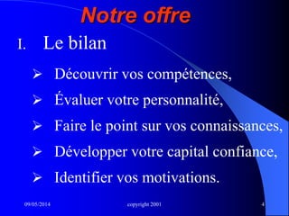 09/05/2014 copyright 2001 4
I. Le bilan
 Découvrir vos compétences,
 Évaluer votre personnalité,
 Faire le point sur vos connaissances,
 Développer votre capital confiance,
 Identifier vos motivations.
Notre offre
 