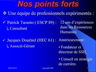 09/05/2014 copyright 2001 7
Nos points forts
 Patrick Taranto ( ESCP 89) :
↳ Consultant
 Jacques Douënel (HEC 61) :
↳ Associé-Gérant
 Une équipe de professionnels expérimentés :
12 ans d’expériences
dans les Ressources
Humaines
Antérieurement :
• Fondateur et
directeur de SSII,
• Conseil en stratégie
de carrière.
 