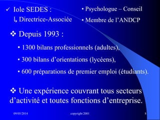 09/05/2014 copyright 2001 8
 Iole SEDES :
↳ Directrice-Associée
• Psychologue – Conseil
• Membre de l’ANDCP
 Depuis 1993 :
• 1300 bilans professionnels (adultes),
• 300 bilans d’orientations (lycéens),
• 600 préparations de premier emploi (étudiants).
 Une expérience couvrant tous secteurs
d’activité et toutes fonctions d’entreprise.
 