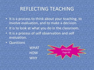 REFLECTING TEACHING
• It is a process to think about your teaching, to
involve evaluation, and to make a decision.
• It is to look at what you do in the classroom.
• It is a process of self observation and self
evaluation.
• Questions
WHAT
HOW
WHY
 