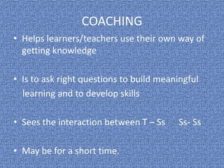 COACHING
• Helps learners/teachers use their own way of
getting knowledge
• Is to ask right questions to build meaningful
learning and to develop skills
• Sees the interaction between T – Ss Ss- Ss
• May be for a short time.
 