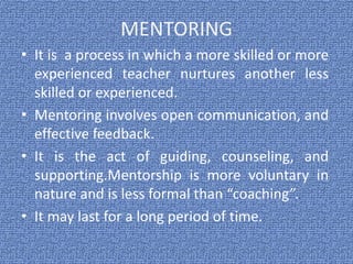 MENTORING
• It is a process in which a more skilled or more
experienced teacher nurtures another less
skilled or experienced.
• Mentoring involves open communication, and
effective feedback.
• It is the act of guiding, counseling, and
supporting.Mentorship is more voluntary in
nature and is less formal than “coaching”.
• It may last for a long period of time.
 