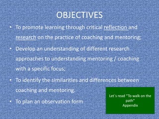 OBJECTIVES
• To promote learning through critical reflection and
research on the practice of coaching and mentoring;
• Develop an understanding of different research
approaches to understanding mentoring / coaching
with a specific focus;
• To identify the similarities and differences between
coaching and mentoring.
• To plan an observation form
Let´s read “To walk on the
path”
Appendix
 