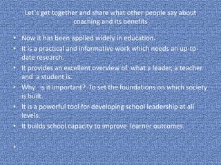 Let`s get together and share what other people say about
coaching and its benefits
• Now it has been applied widely in education.
• It is a practical and informative work which needs an up-to-
date research.
• It provides an excellent overview of what a leader, a teacher
and a student is.
• Why is it important? To set the foundations on which society
is built.
• It is a powerful tool for developing school leadership at all
levels.
• It builds school capacity to improve learner outcomes.
•
 