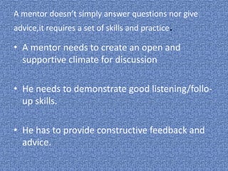A mentor doesn’t simply answer questions nor give
advice,it requires a set of skills and practice.
• A mentor needs to create an open and
supportive climate for discussion
• He needs to demonstrate good listening/follo-
up skills.
• He has to provide constructive feedback and
advice.
 