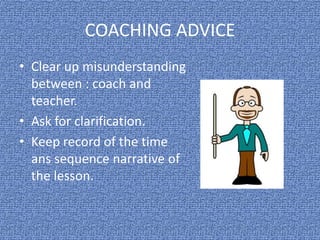 COACHING ADVICE
• Clear up misunderstanding
between : coach and
teacher.
• Ask for clarification.
• Keep record of the time
ans sequence narrative of
the lesson.
 