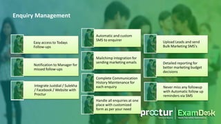Easy access to Todays
Follow-ups
Automatic and custom
SMS to enquirer Upload Leads and send
Bulk Marketing SMS's
Notification to Manager for
missed follow-ups
Mailchimp Integration for
sending marketing emails Detailed reporting for
better marketing budget
decisions
Integrate Justdial / Sulekha
/ Facebook / Website with
Proctur
Complete Communication
History Maintenance for
each enquiry Never miss any followup
with Automatic follow up
reminders via SMS
Handle all enquiries at one
place with customized
form as per your need
Enquiry Management
 