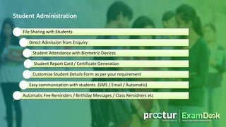 File Sharing with Students
Direct Admission from Enquiry
Student Attendance with Biometric Devices
Student Report Card / Certificate Generation
Customize Student Details Form as per your requirement
Easy communication with students (SMS / Email / Automatic)
Automatic Fee Reminders / Birthday Messages / Class Remidners etc
Student Administration
 