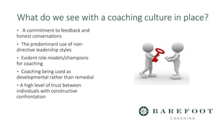 What do we see with a coaching culture in place?
▪ A commitment to feedback and
honest conversations
▪ The predominant use of non-
directive leadership styles
▪ Evident role models/champions
for coaching
▪ Coaching being used as
developmental rather than remedial
▪ A high level of trust between
individuals with constructive
confrontation
 