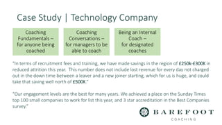Case Study | Technology Company
“In terms of recruitment fees and training, we have made savings in the region of £250k-£300K in
reduced attrition this year. This number does not include lost revenue for every day not charged
out in the down time between a leaver and a new joiner starting, which for us is huge, and could
take that saving well north of £500K.”
“Our engagement levels are the best for many years. We achieved a place on the Sunday Times
top 100 small companies to work for list this year, and 3 star accreditation in the Best Companies
survey.”
Coaching
Fundamentals –
for anyone being
coached
Coaching
Conversations –
for managers to be
able to coach
Being an Internal
Coach –
for designated
coaches
 