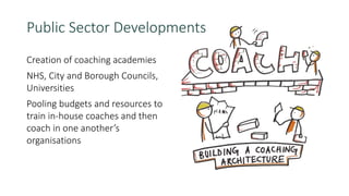 Creation of coaching academies
NHS, City and Borough Councils,
Universities
Pooling budgets and resources to
train in-house coaches and then
coach in one another’s
organisations
Public Sector Developments
 