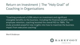 “Coaching produced a 529% return on investment and significant
intangible benefits to the business. Including the financial benefits from
employee retention, coaching boosted the overall ROI to 788%. The
study provided powerful new insights into how to maximize the business
impact from executive coaching.”
Return on Investment | The “Holy Grail” of
Coaching in Organisations
Merrill Anderson
 