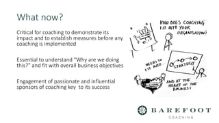 Critical for coaching to demonstrate its
impact and to establish measures before any
coaching is implemented
Essential to understand “Why are we doing
this?” and fit with overall business objectives
Engagement of passionate and influential
sponsors of coaching key to its success
What now?
 