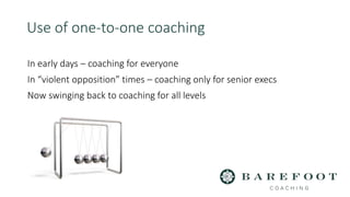 In early days – coaching for everyone
In “violent opposition” times – coaching only for senior execs
Now swinging back to coaching for all levels
Use of one-to-one coaching
 