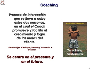 Coaching

 Proceso de interacción
    que se lleva a cabo
    entre dos personas,
    en el cual el Coach
   promueve y facilita el
    crecimiento y logro
     de las metas del
           cliente.
Ambos elijen el enfoque, formato y resultados a
                     alcanzar.



Se centra en el presente y
        en el futuro.
                                                  6
 