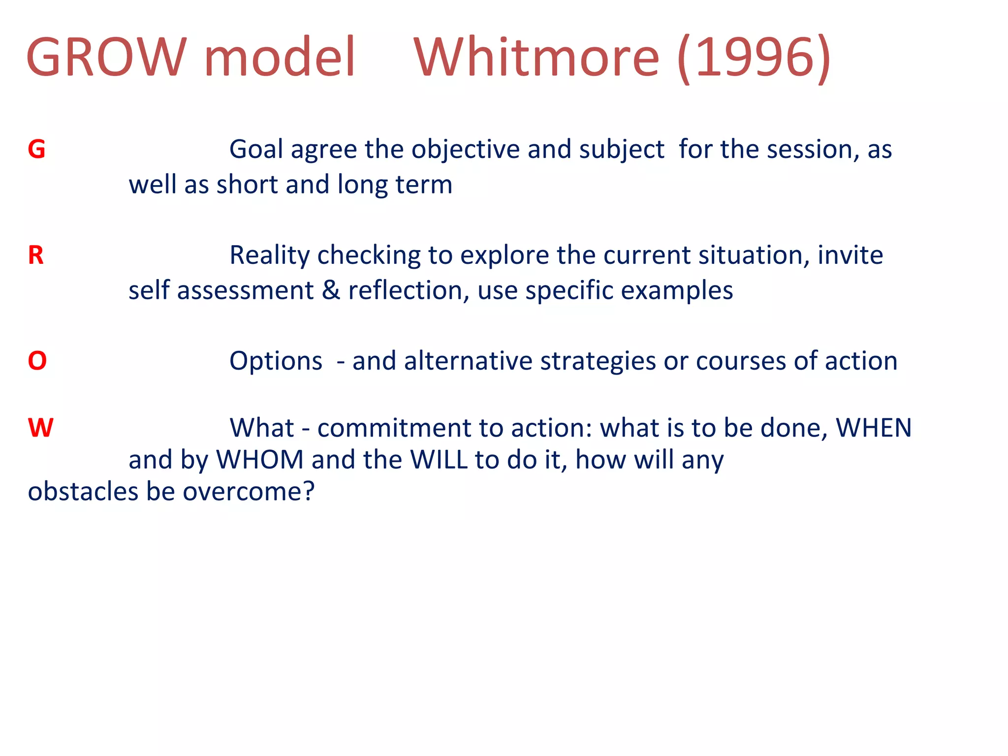 GROW model Whitmore (1996)
G               Goal agree the objective and subject for the session, as
       well as short and long term

R               Reality checking to explore the current situation, invite
       self assessment & reflection, use specific examples

O              Options - and alternative strategies or courses of action

W               What - commitment to action: what is to be done, WHEN
        and by WHOM and the WILL to do it, how will any
obstacles be overcome?
 