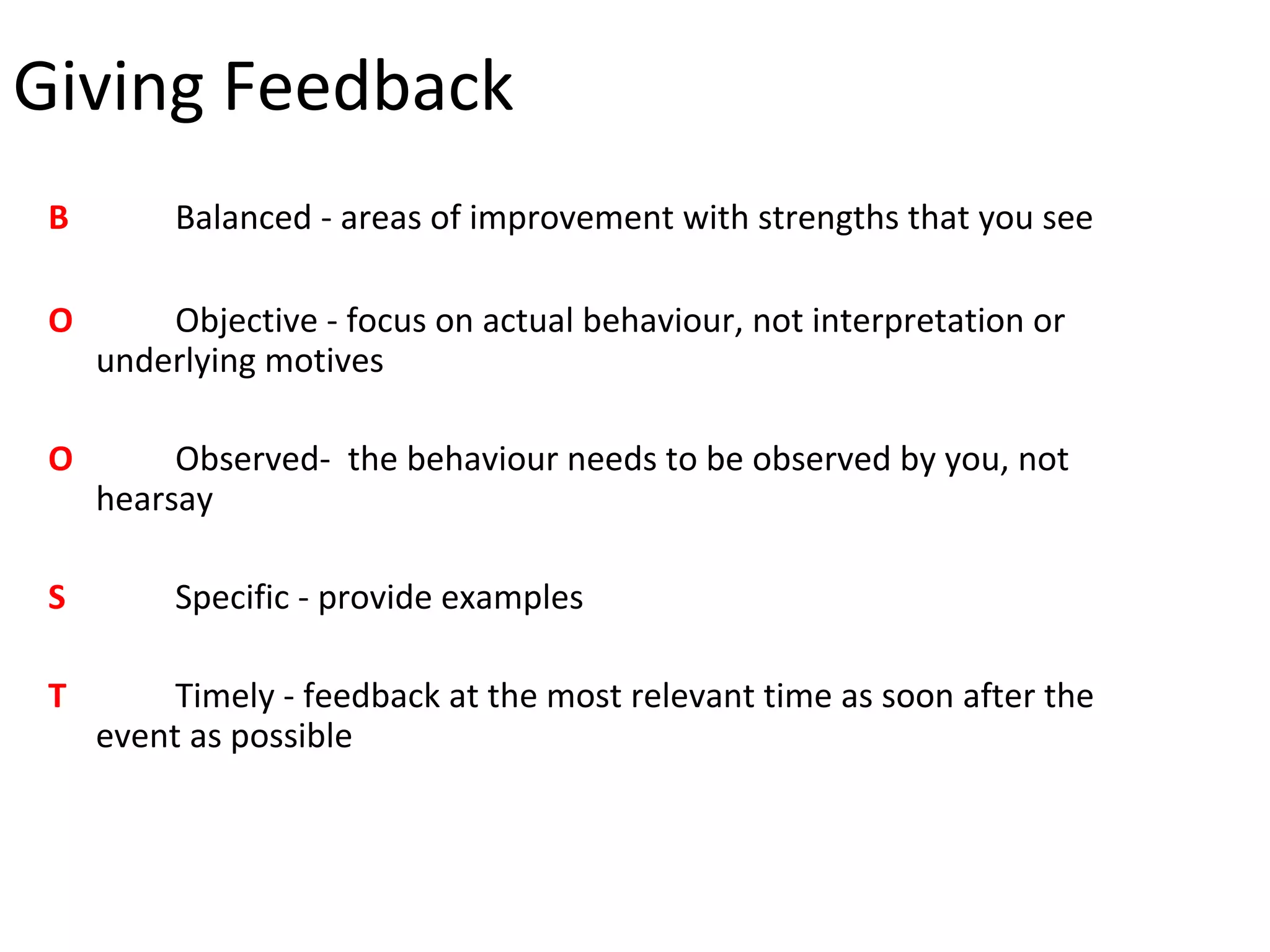 Giving Feedback
 B        Balanced - areas of improvement with strengths that you see

 O       Objective - focus on actual behaviour, not interpretation or
     underlying motives

 O        Observed- the behaviour needs to be observed by you, not
     hearsay

 S        Specific - provide examples

 T        Timely - feedback at the most relevant time as soon after the
     event as possible
 