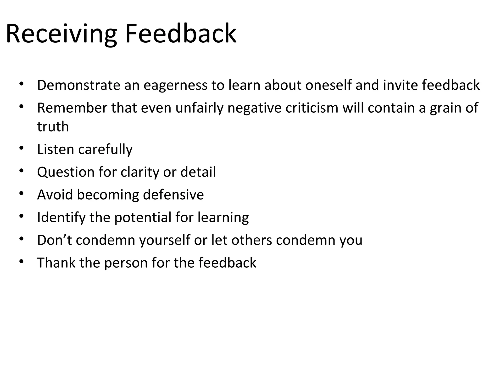 Receiving Feedback
 • Demonstrate an eagerness to learn about oneself and invite feedback
 • Remember that even unfairly negative criticism will contain a grain of
   truth
 • Listen carefully
 • Question for clarity or detail
 • Avoid becoming defensive
 • Identify the potential for learning
 • Don’t condemn yourself or let others condemn you
 • Thank the person for the feedback
 