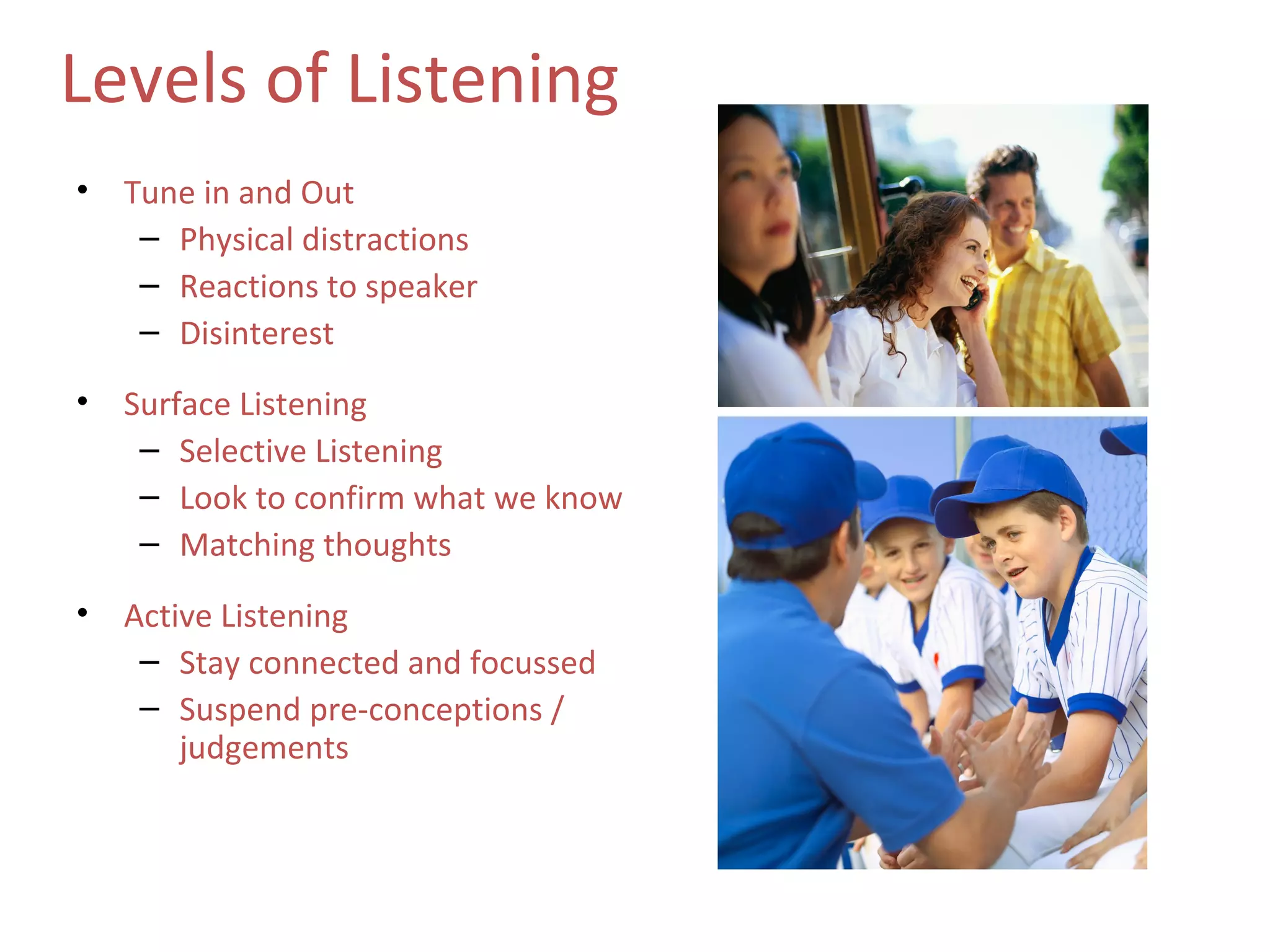 Levels of Listening
•   Tune in and Out
     – Physical distractions
     – Reactions to speaker
     – Disinterest

•   Surface Listening
     – Selective Listening
     – Look to confirm what we know
     – Matching thoughts

•   Active Listening
     – Stay connected and focussed
     – Suspend pre-conceptions /
        judgements
 