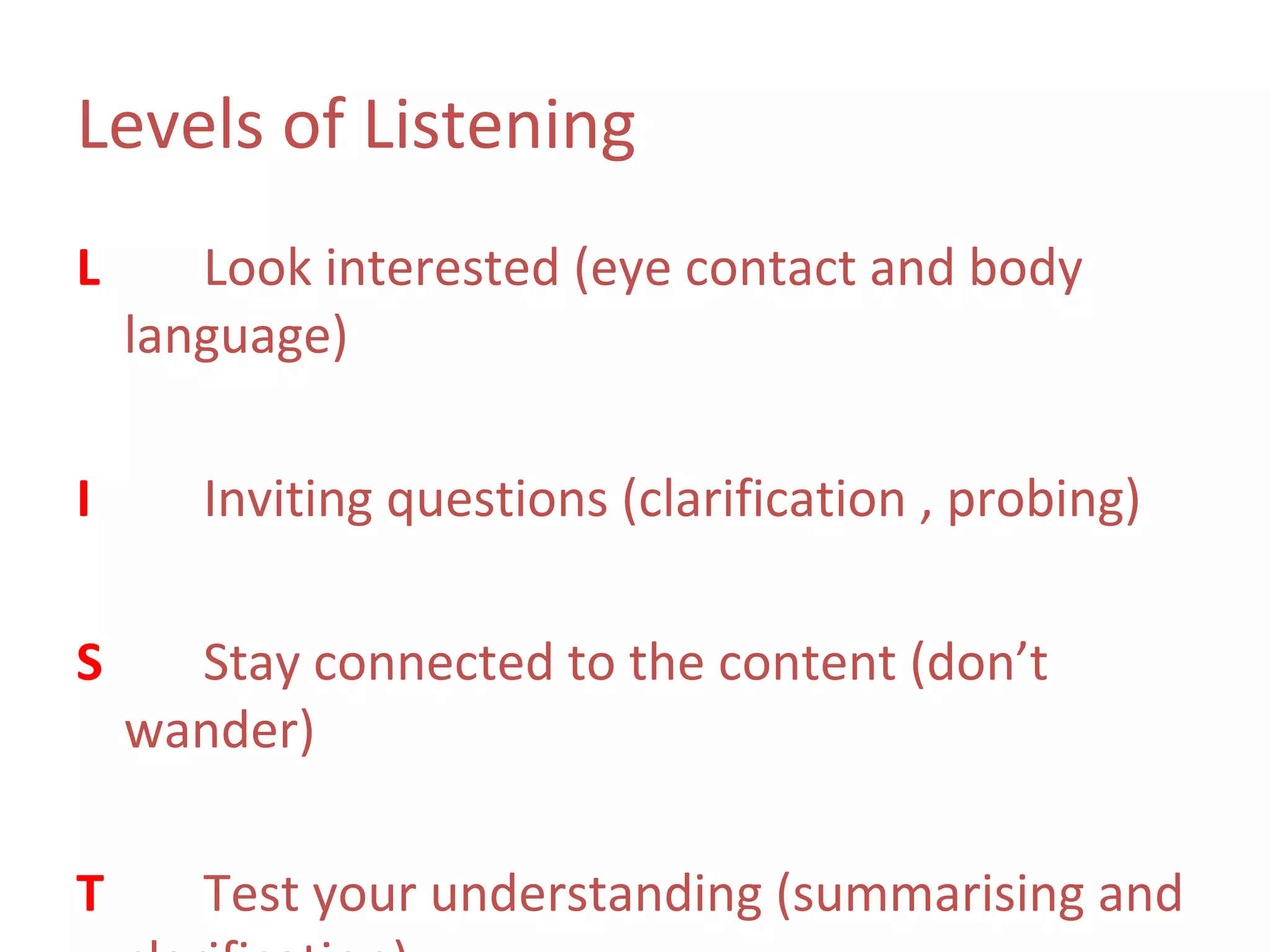 Levels of Listening
L      Look interested (eye contact and body
    language)

I      Inviting questions (clarification , probing)

S     Stay connected to the content (don’t
    wander)

T      Test your understanding (summarising and
 