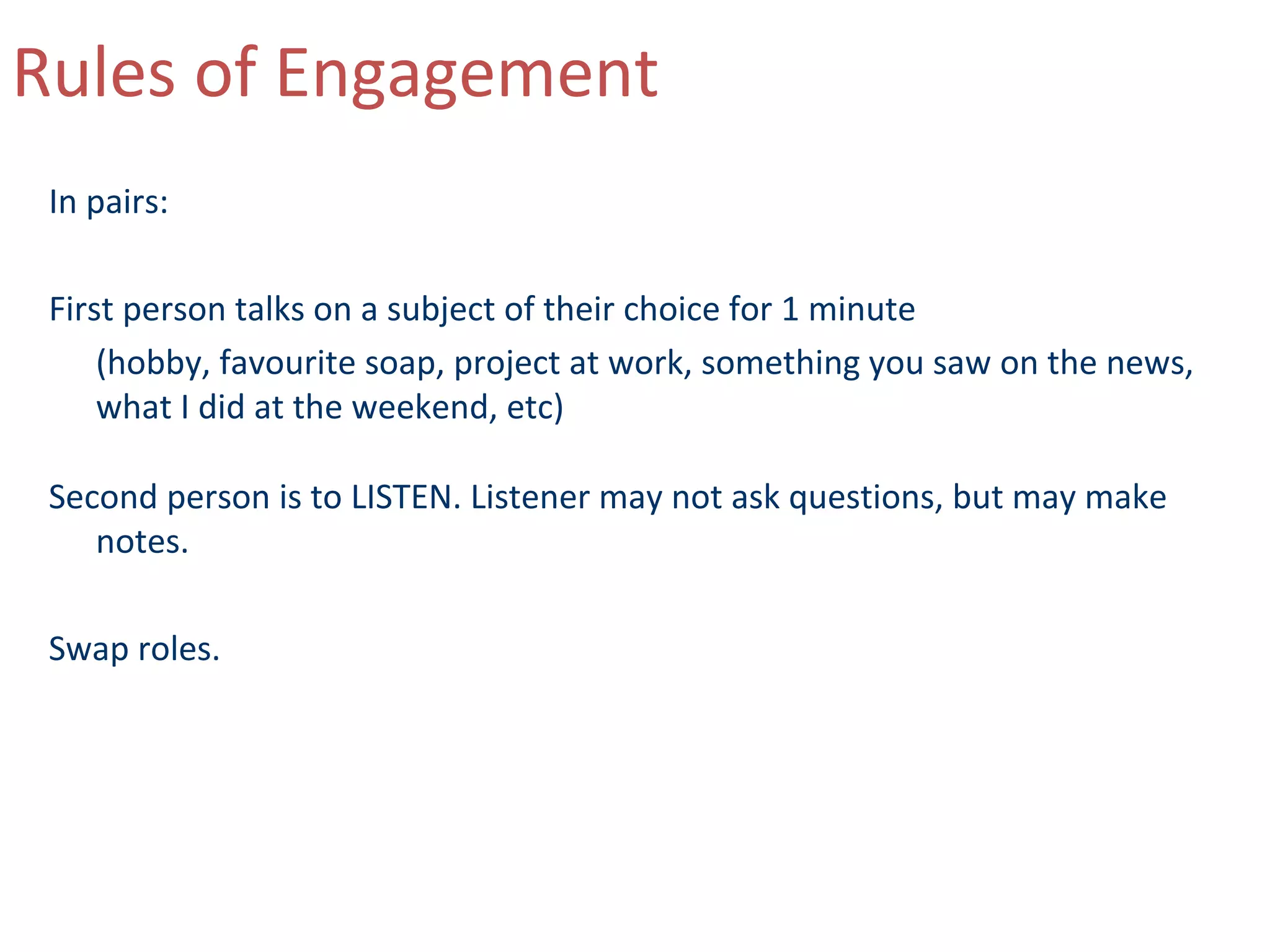 Rules of Engagement
 In pairs:

 First person talks on a subject of their choice for 1 minute
     (hobby, favourite soap, project at work, something you saw on the news,
     what I did at the weekend, etc)

 Second person is to LISTEN. Listener may not ask questions, but may make
    notes.

 Swap roles.
 