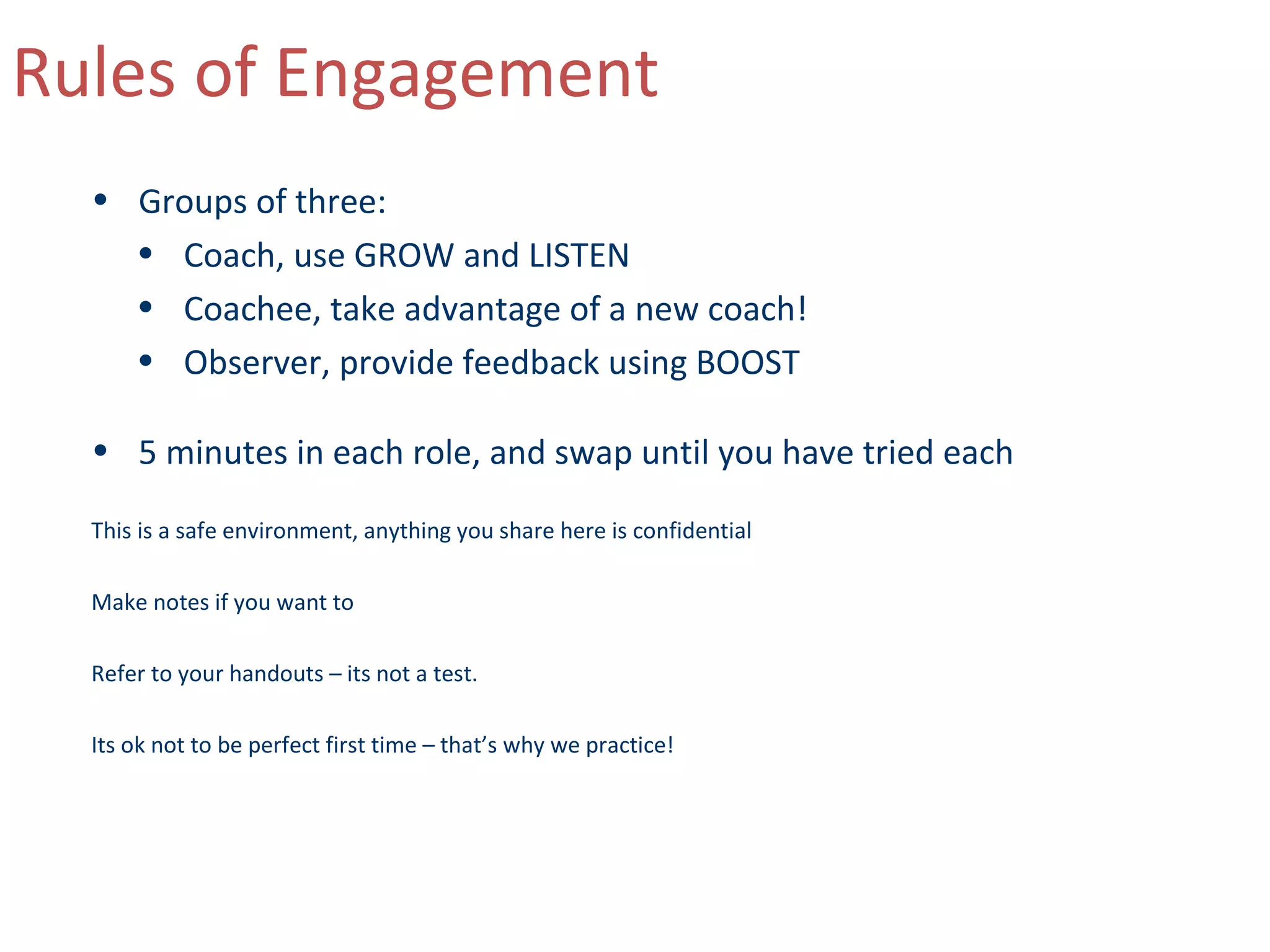 Rules of Engagement
  • Groups of three:
    • Coach, use GROW and LISTEN
    • Coachee, take advantage of a new coach!
    • Observer, provide feedback using BOOST

  • 5 minutes in each role, and swap until you have tried each

  This is a safe environment, anything you share here is confidential

  Make notes if you want to

  Refer to your handouts – its not a test.

  Its ok not to be perfect first time – that’s why we practice!
 