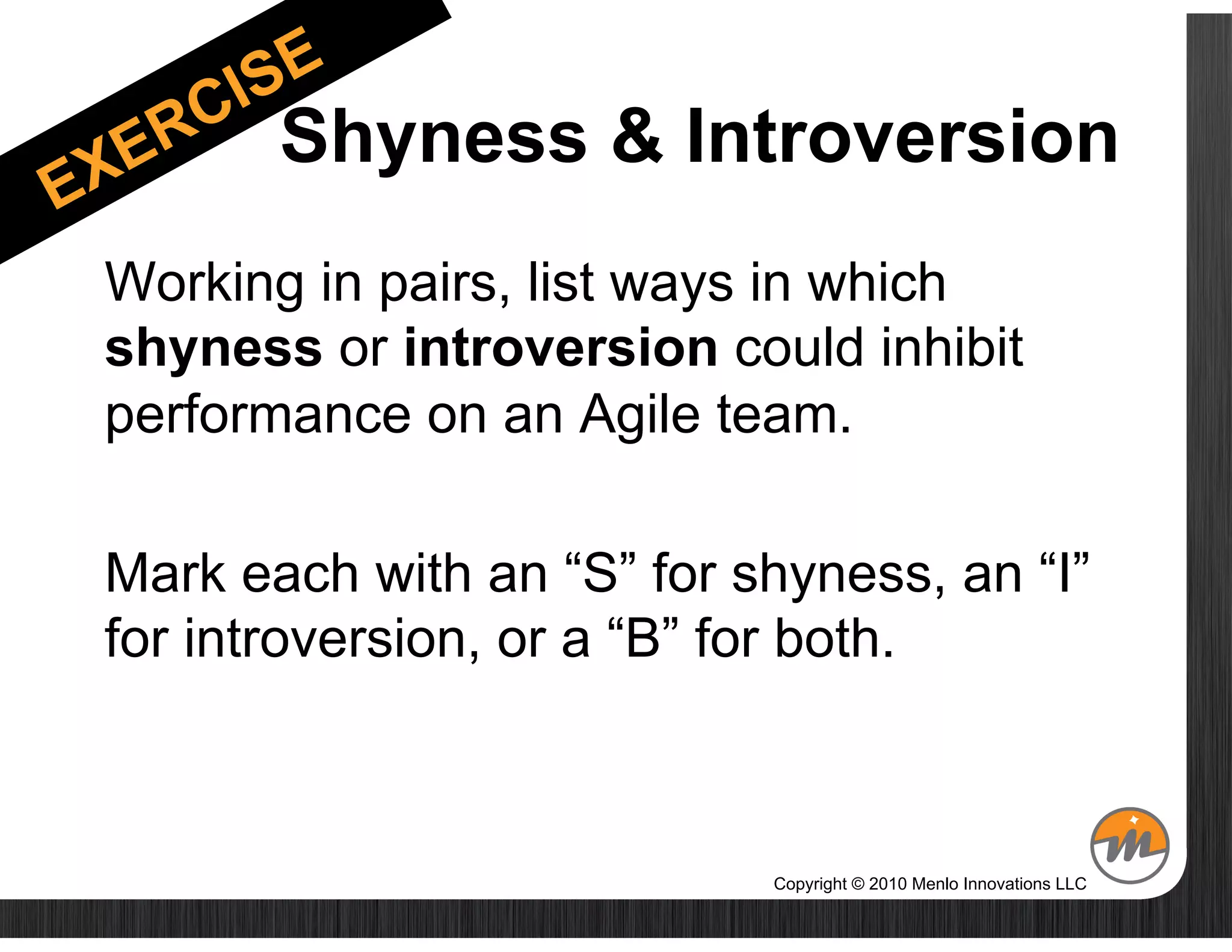 ____Shyness & Introversion
Working in pairs, list ways in which
shyness or introversion could inhibit
performance on an Agile team.

Mark each with an “S” for shyness, an “I”
for introversion, or a “B” for both.



                           Copyright © 2010 Menlo Innovations LLC
 