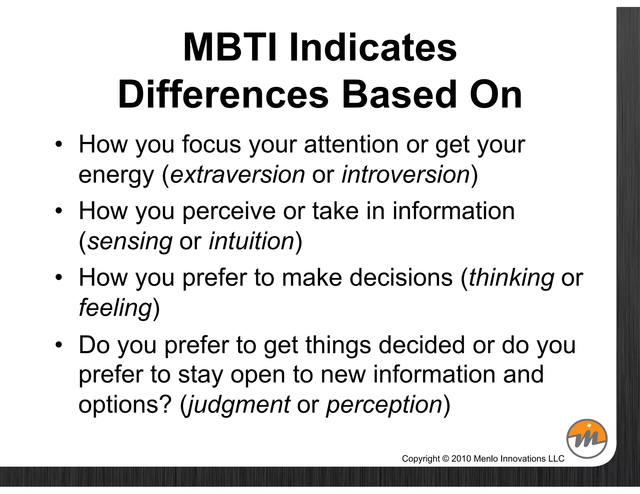 MBTI Indicates
     Differences Based On
•  How you focus your attention or get your
   energy (extraversion or introversion)
•  How you perceive or take in information
   (sensing or intuition)
•  How you prefer to make decisions (thinking or
   feeling)
•  Do you prefer to get things decided or do you
   prefer to stay open to new information and
   options? (judgment or perception)
                               Copyright © 2010 Menlo Innovations LLC
 