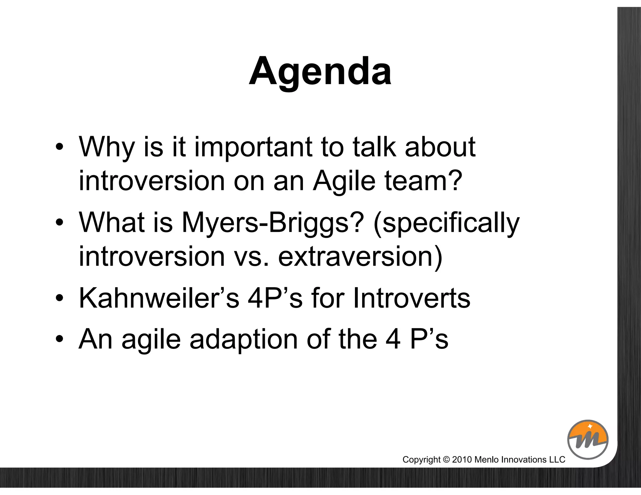 Agenda
•  Why is it important to talk about
   introversion on an Agile team?
•  What is Myers-Briggs? (specifically
   introversion vs. extraversion)
•  Kahnweiler’s 4P’s for Introverts
•  An agile adaption of the 4 P’s



                            Copyright © 2010 Menlo Innovations LLC
 
