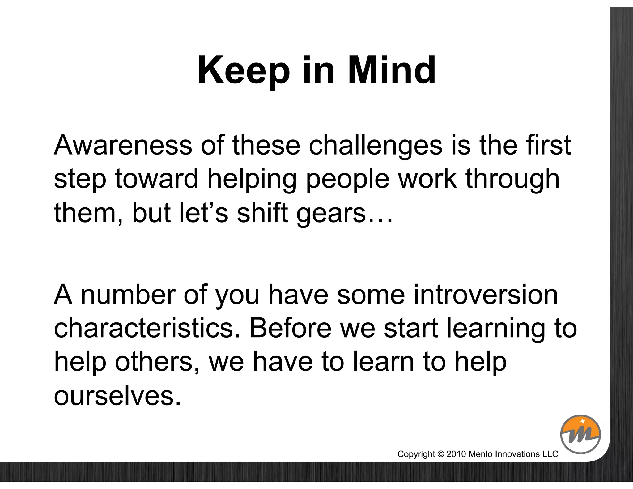 Keep in Mind
Awareness of these challenges is the first
step toward helping people work through
them, but let’s shift gears…

A number of you have some introversion
characteristics. Before we start learning to
help others, we have to learn to help
ourselves.
                            Copyright © 2010 Menlo Innovations LLC
 