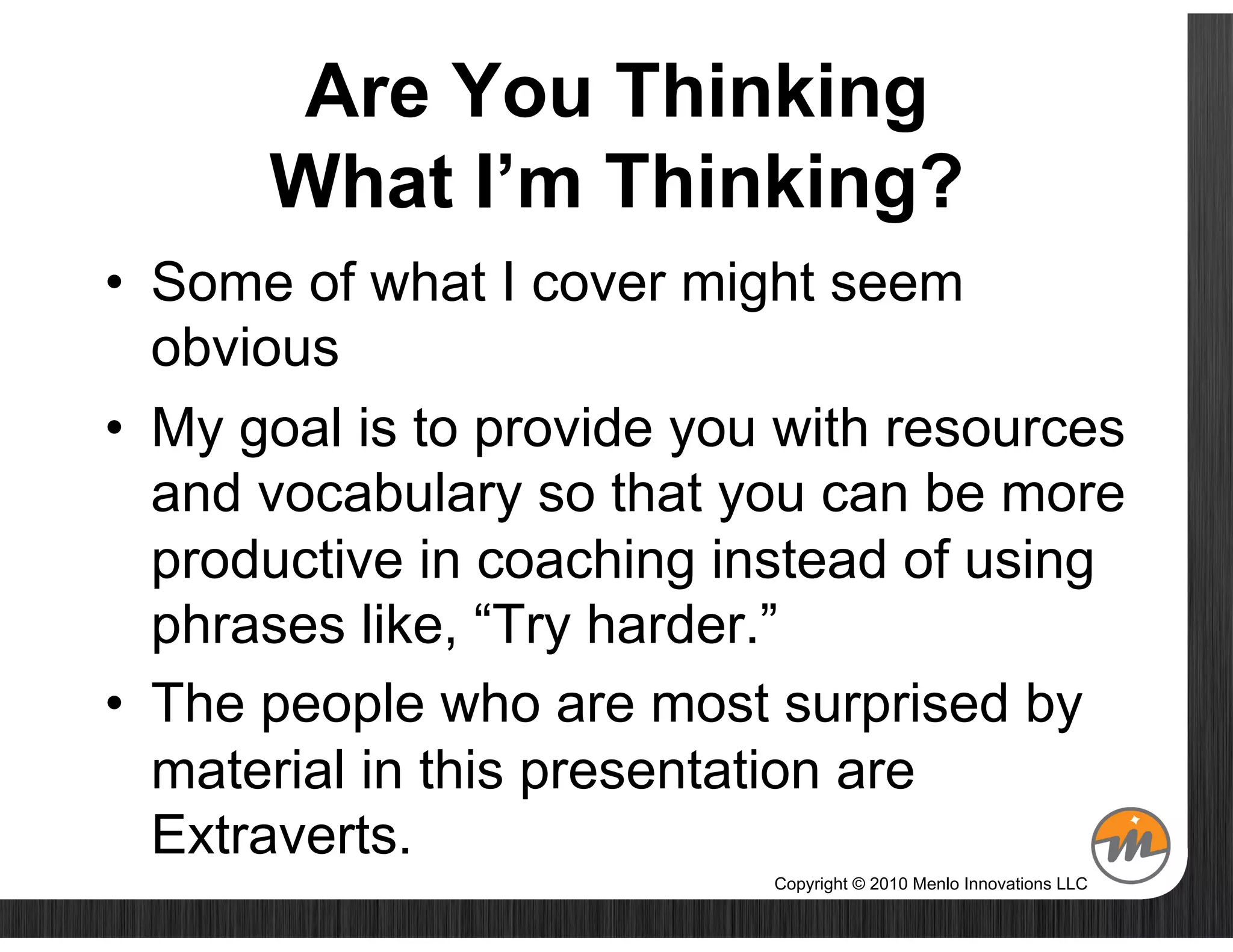 Are You Thinking
      What I’m Thinking?
•  Some of what I cover might seem
   obvious
•  My goal is to provide you with resources
   and vocabulary so that you can be more
   productive in coaching instead of using
   phrases like, “Try harder.”
•  The people who are most surprised by
   material in this presentation are
   Extraverts.
                            Copyright © 2010 Menlo Innovations LLC
 
