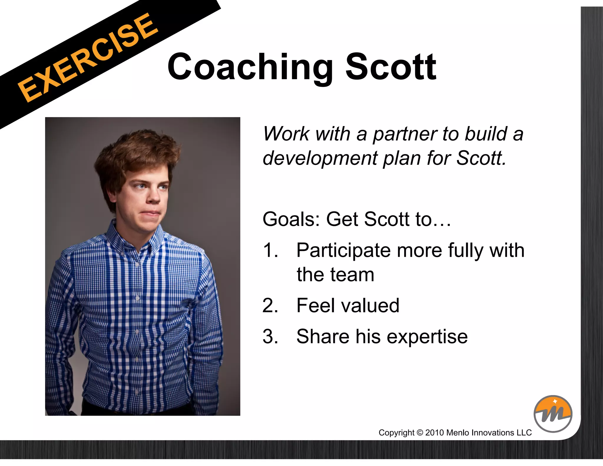 Coaching Scott
    Work with a partner to build a
    development plan for Scott.


    Goals: Get Scott to…
    1.  Participate more fully with
        the team
    2.  Feel valued
    3.  Share his expertise



                 Copyright © 2010 Menlo Innovations LLC
 