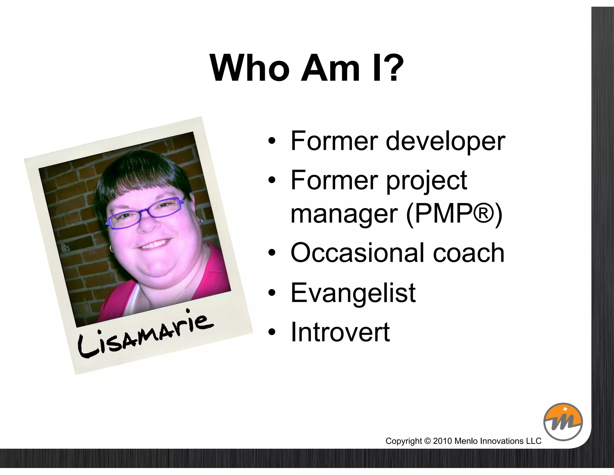 Who Am I?
             •  Former developer
             •  Former project
                manager (PMP®)
             •  Occasional coach
             •  Evangelist
 isam arie   •  Introvert
L

                      Copyright © 2010 Menlo Innovations LLC
 