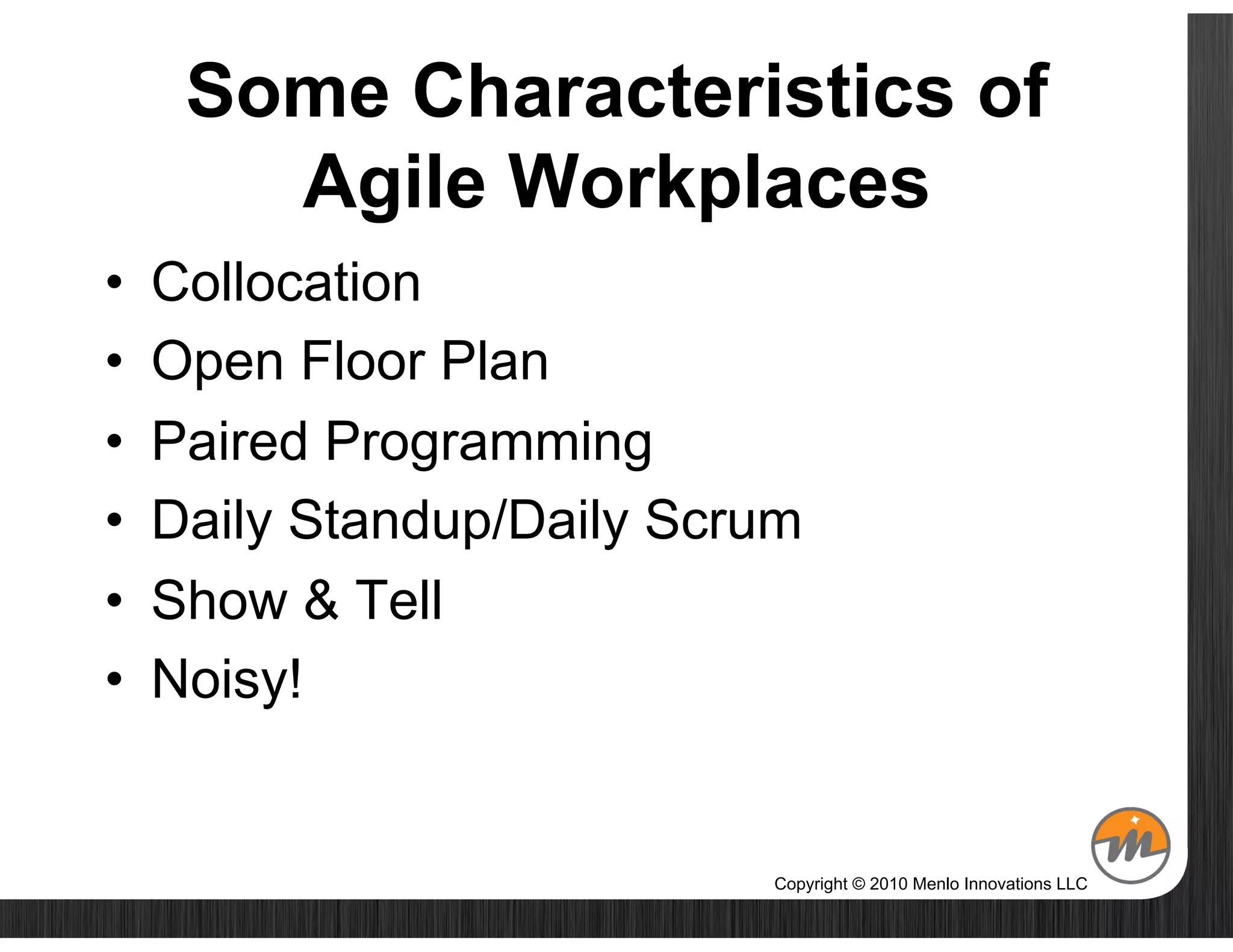 Some Characteristics of
        Agile Workplaces
•    Collocation
•    Open Floor Plan
•    Paired Programming
•    Daily Standup/Daily Scrum
•    Show & Tell
•    Noisy!


                            Copyright © 2010 Menlo Innovations LLC
 