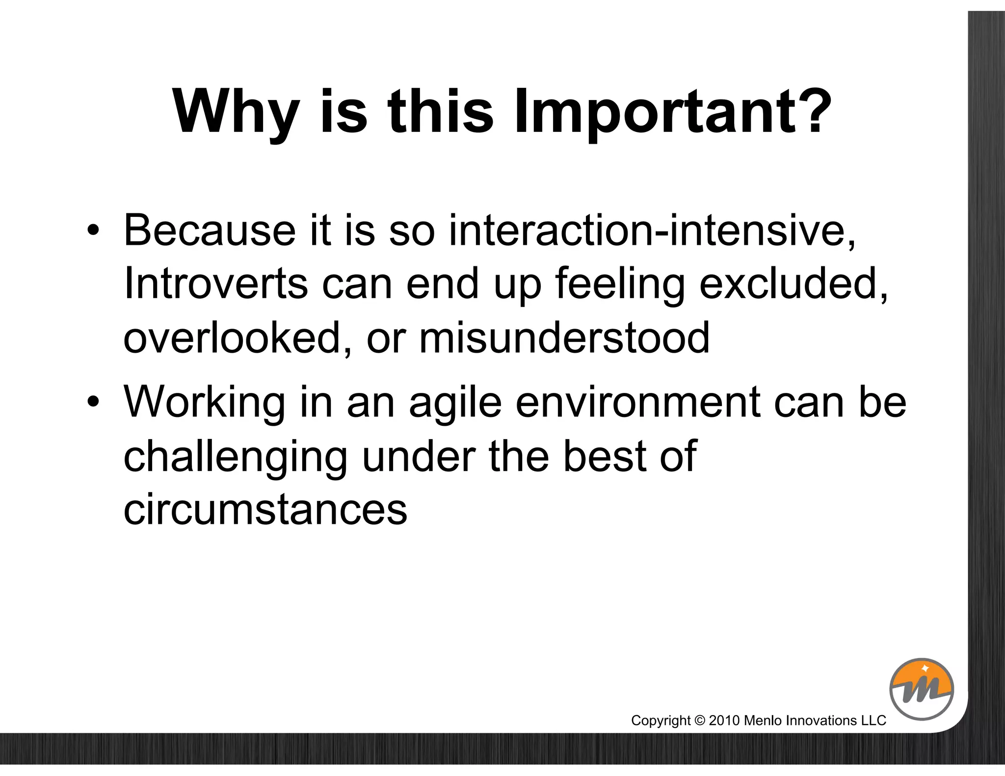 Why is this Important?
•  Because it is so interaction-intensive,
   Introverts can end up feeling excluded,
   overlooked, or misunderstood
•  Working in an agile environment can be
   challenging under the best of
   circumstances



                           Copyright © 2010 Menlo Innovations LLC
 