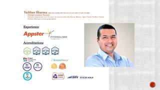 Vaibhav Sharma CSM, CSPO, DASSM, PMP, PMI-ACP, ICA-ACC, KMP, ICP-APO, ICP-MKG
• Principal consultant, Statusneo
• Industry experience over 18 years, in various roles like Scrum Master, Agile Coach, Product Owner,
Product Manager across geographies
Accreditations
Experience
 