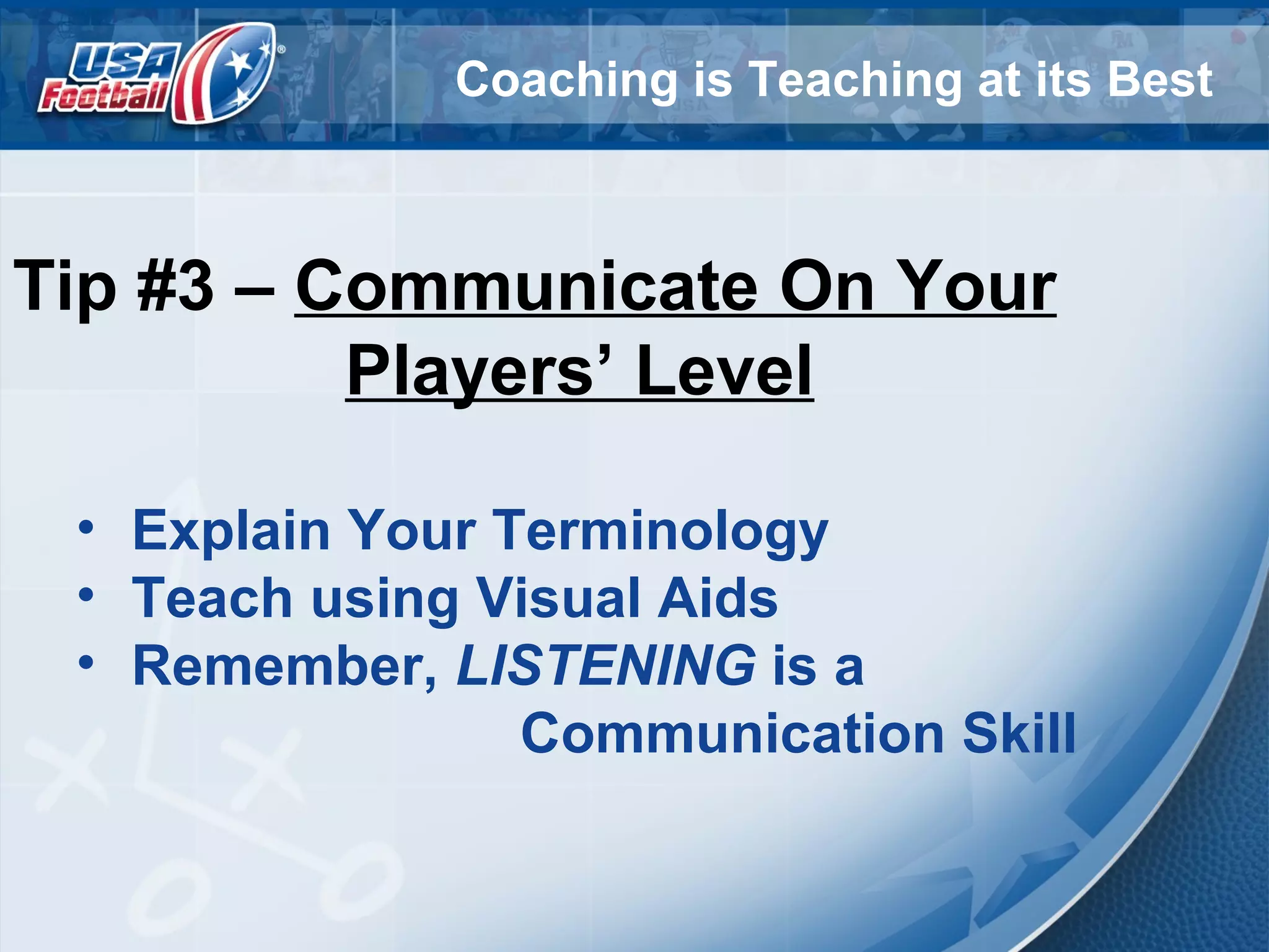 Coaching is Teaching at its Best
Tip #3 – Communicate On Your
Players’ Level
• Explain Your Terminology
• Teach using Visual Aids
• Remember, LISTENING is a
Communication Skill
 