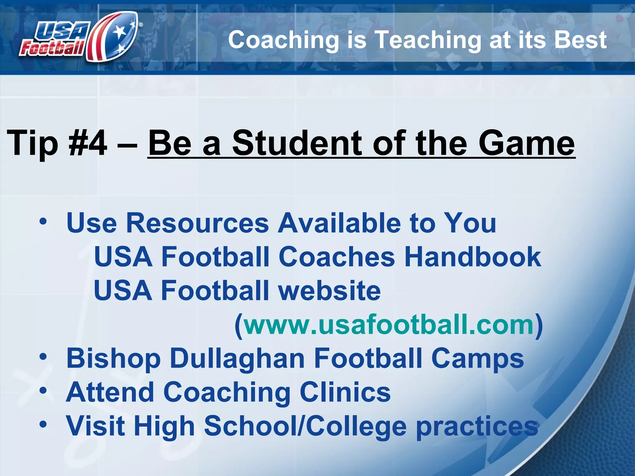 Coaching is Teaching at its Best
Tip #4 – Be a Student of the Game
• Use Resources Available to You
USA Football Coaches Handbook
USA Football website
(www.usafootball.com)
• Bishop Dullaghan Football Camps
• Attend Coaching Clinics
• Visit High School/College practices
 