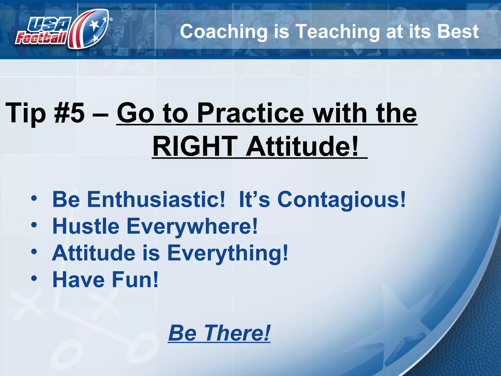 Coaching is Teaching at its Best
Tip #5 – Go to Practice with the
RIGHT Attitude!
• Be Enthusiastic! It’s Contagious!
• Hustle Everywhere!
• Attitude is Everything!
• Have Fun!
Be There!
 
